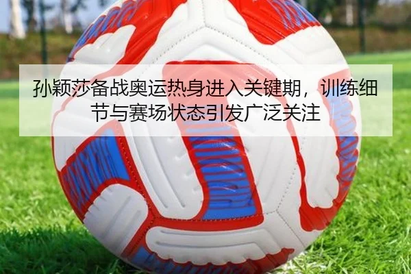 孙颖莎备战奥运热身进入关键期，训练细节与赛场状态引发广泛关注